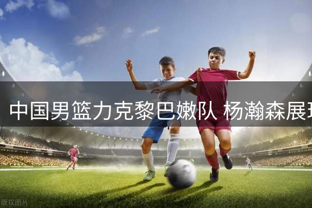 中国男篮力克黎巴嫩队 杨瀚森展现NBA级别实力