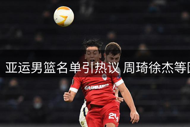 亚运男篮名单引热议 周琦徐杰等因训练原因落选