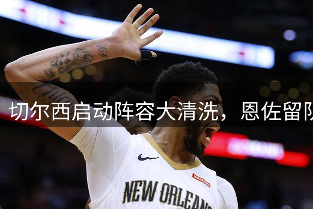 切尔西启动阵容大清洗，恩佐留队前景引发关注