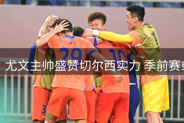 尤文主帅盛赞切尔西实力 季前赛或成新赛季状态试金石