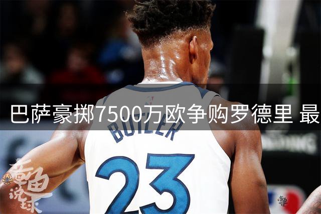 巴萨豪掷7500万欧争购罗德里 最终报价即将提交