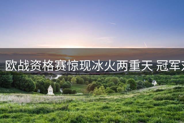 欧战资格赛惊现冰火两重天 冠军对决与惨案翻盘谁更吸睛？