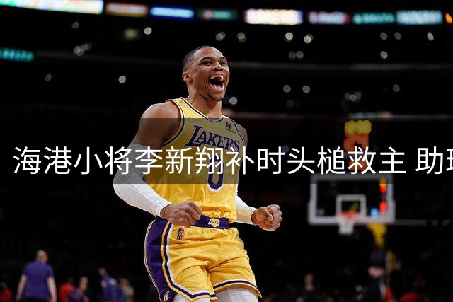 海港小将李新翔补时头槌救主 助球队绝平大连英博
