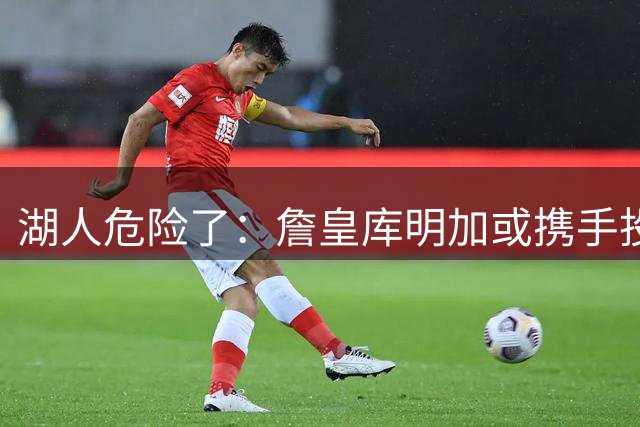 湖人危险了：詹皇库明加或携手投奔骑士