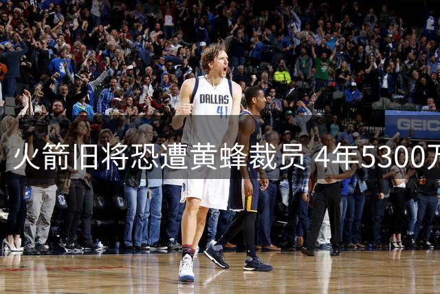 火箭旧将恐遭黄蜂裁员 4年5300万合约或成生涯绝唱
