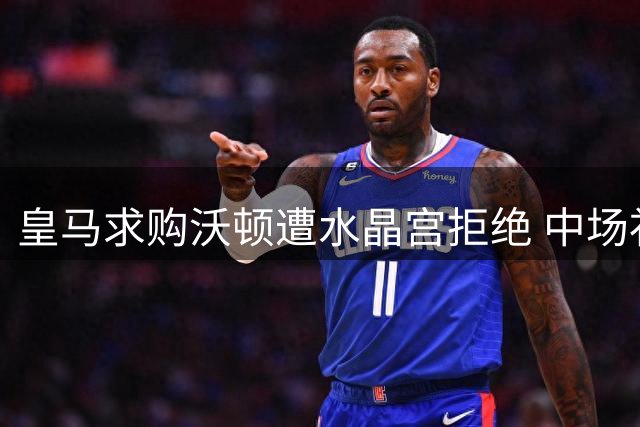 皇马求购沃顿遭水晶宫拒绝 中场补强计划受阻