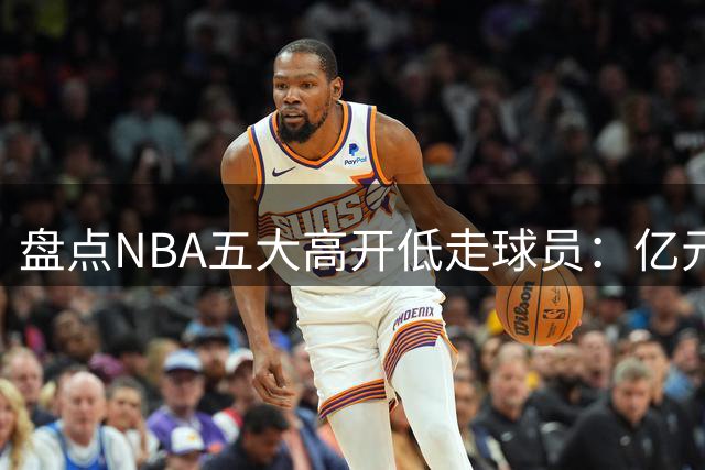 盘点NBA五大高开低走球员：亿元先生离队即陨落