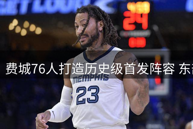 费城76人打造历史级首发阵容 东部豪强格局迎来巨变