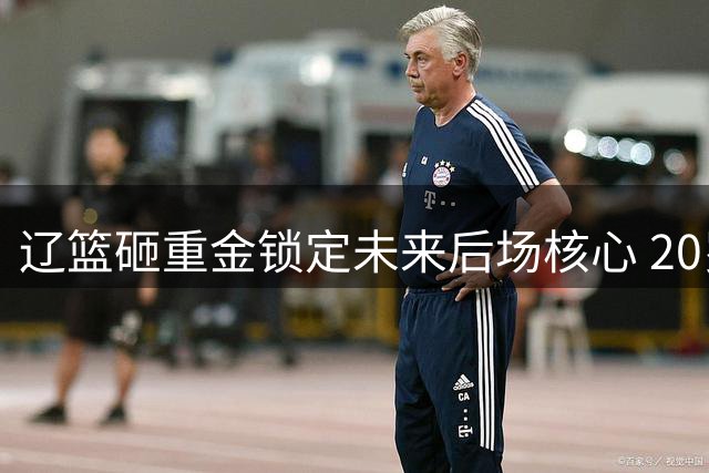 辽篮砸重金锁定未来后场核心 20岁防守悍将成赵继伟最佳拍档