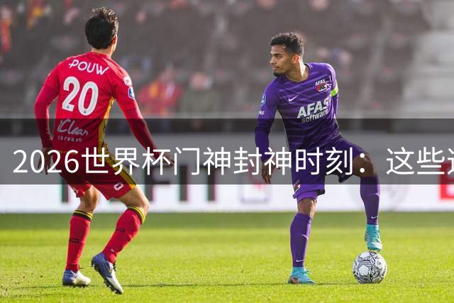 2026世界杯门神封神时刻：这些逆天扑救改写比赛结局